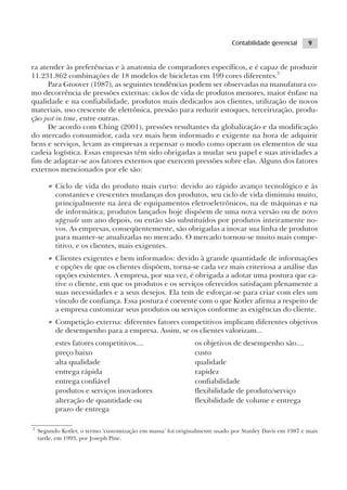 Contabilidade gerencial     9


ra atender às preferências e à anatomia de compradores específicos, e é capaz de produzir
11.231.862 combinações de 18 modelos de bicicletas em 199 cores diferentes.2
      Para Groover (1987), as seguintes tendências podem ser observadas na manufatura co-
mo decorrência de pressões externas: ciclos de vida de produtos menores, maior ênfase na
qualidade e na confiabilidade, produtos mais dedicados aos clientes, utilização de novos
materiais, uso crescente de eletrônica, pressão para reduzir estoques, terceirização, produ-
ção just in time, entre outras.
      De acordo com Ching (2001), pressões resultantes da globalização e da modificação
do mercado consumidor, cada vez mais bem informado e exigente na hora de adquirir
bens e serviços, levam as empresas a repensar o modo como operam os elementos de sua
cadeia logística. Essas empresas têm sido obrigadas a mudar seu papel e suas atividades a
fim de adaptar-se aos fatores externos que exercem pressões sobre elas. Alguns dos fatores
externos mencionados por ele são:

       • Ciclo de vida do produto mais curto: devido ao rápido avanço tecnológico e às
         constantes e crescentes mudanças dos produtos, seu ciclo de vida diminuiu muito,
         principalmente na área de equipamentos eletroeletrônicos, na de máquinas e na
         de informática; produtos lançados hoje dispõem de uma nova versão ou de novo
         upgrade um ano depois, ou então são substituídos por produtos inteiramente no-
         vos. As empresas, conseqüentemente, são obrigadas a inovar sua linha de produtos
         para manter-se atualizadas no mercado. O mercado tornou-se muito mais compe-
         titivo, e os clientes, mais exigentes.
       • Clientes exigentes e bem informados: devido à grande quantidade de informações
         e opções de que os clientes dispõem, torna-se cada vez mais criteriosa a análise das
         opções existentes. A empresa, por sua vez, é obrigada a adotar uma postura que ca-
         tive o cliente, em que os produtos e os serviços oferecidos satisfaçam plenamente a
         suas necessidades e a seus desejos. Ela tem de esforçar-se para criar com eles um
         vínculo de confiança. Essa postura é coerente com o que Kotler afirma a respeito de
         a empresa customizar seus produtos ou serviços conforme as exigências do cliente.
       • Competição externa: diferentes fatores competitivos implicam diferentes objetivos
         de desempenho para a empresa. Assim, se os clientes valorizam...
          estes fatores competitivos....                      os objetivos de desempenho são....
          preço baixo                                         custo
          alta qualidade                                      qualidade
          entrega rápida                                      rapidez
          entrega confiável                                   confiabilidade
          produtos e serviços inovadores                      flexibilidade de produto/serviço
          alteração de quantidade ou                          flexibilidade de volume e entrega
          prazo de entrega

2
    Segundo Kotler, o termo ‘customização em massa’ foi originalmente usado por Stanley Davis em 1987 e mais
    tarde, em 1993, por Joseph Pine.
 