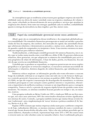 10   CAPÍTULO 1 Entendendo a contabilidade gerencial...


      As conseqüências que as tendências acima trazem para qualquer empresa são mais fle-
xibilidade tanto na oferta de maior variedade como na resposta a mudanças de volume e
mix; maior velocidade no desenvolvimento de novos produtos e serviços que atendam às
exigências dos clientes, bem como nas entregas; qualidade cada vez melhor; confiabilidade
quanto à entrega da mercadoria na data exigida e, por fim, menor custo.



  1.4      Papel da contabilidade gerencial neste novo ambiente
      Afinal, quais são as conseqüências dessas tendências e da competição globalizada pa-
ra a contabilidade? Os contadores financeiros preocupavam-se muito em atender a pressões
vindas de fora da empresa, dos credores, dos mercados de capital, das autoridades fiscais
que solicitavam relatórios e demonstrativos acurados e, muitas vezes, auditados. Isso ocor-
ria quando a ajuda do computador era incipiente e lenta. Uma enorme estrutura era mon-
tada nas empresas para elaborar relatórios.
      Tradicionalmente, a informação contábil gerencial é de natureza financeira, isto é, tu-
do o que se traduz numa moeda como o real (R$) ou o dólar (US$). Os gerentes elaboravam
relatórios, ditos gerenciais, em que adaptavam os números da contabilidade para servir a
seus propósitos de relato de informações. A base de dados, porém, era financeira. Era um
viés do que ocorria na contabilidade financeira.
      À medida que os produtos se expandiam, as empresas penetravam em novas regiões
geográficas e as operações se tornavam complexas, os executivos sentiram necessidade de
informações e relatórios, distintos daqueles de ordem financeira, que subsidiassem suas
decisões.
      Inúmeras críticas surgiram: as informações geradas não eram relevantes e estavam
longe da realidade; referiam-se ao negócio como um todo em vez de fornecer dados pa-
ra o controle gerencial e baseavam-se em normas ou padrões (Hill, 1994). Para Hayes et
al (1988), no que diz respeito à mensuração do desempenho da manufatura, os sistemas
contábeis preocupam-se com variações contra padrões internos e orçamentos, obscure-
cem a importância da melhoria contínua e tornam-se um impedimento para a vantagem
competitiva. Nunca o nível e a pressão de resposta rápida foram tão grandes como neste
momento. No entanto, os sistemas contábeis ficaram parados no tempo e são, no máxi-
mo, reativos.
      Uma pesquisa realizada no Reino Unido em 1991 e citada por Hill em seu livro mos-
tra que, nos cinco anos anteriores, 68% dos entrevistados efetuaram revisões significativas
nos sistemas de custos. Contudo, a pesquisa também mostra que muitas dessas revisões fo-
ram ‘tradicionais’, sem a implementação de ‘novas’ técnicas e práticas contábeis (U.K. Sur-
vey, Davies et al, p. 16).
      Kaplan (1984) constata que muitas empresas ainda usam para o ambiente competiti-
vo de hoje, radicalmente diferente, os mesmos sistemas contábeis de custo e controle ge-
rencial que foram desenvolvidos décadas atrás. Talvez elas não tenham percebido que os
custos indiretos, chamados overheads, representam hoje entre 25% e 50% dos custos totais
e crescem tanto no valor absoluto como no tamanho relativo. Isso é confirmado pela pes-
 