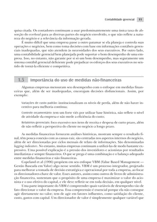 Contabilidade gerencial   11


quisa citada. Os contadores continuam a usar predominantemente uma única taxa de ab-
sorção do overhead para as diversas partes do negócio envolvido, o que não reflete a natu-
reza do negócio e a relevância da informação gerada.
      É muito difícil que uma empresa passe a outro patamar se ela planeja e controla suas
operações e negócios, bem como toma decisões com base em informações contábeis geren-
ciais inadequadas, que não atendem às necessidades dos seus executivos. Por outro lado,
uma contabilidade gerencial bem planejada pode suportar o bom desempenho de uma em-
presa. Isso, no entanto, não garante por si só um bom desempenho, mas seguramente um
sistema contábil gerencial deficiente pode prejudicar os esforços dos seus executivos no sen-
tido de torná-la eficiente e competitiva.



  1.5      Importância do uso de medidas não-financeiras
     Algumas empresas mensuram seu desempenho com o enfoque em medidas finan-
ceiras que, além de ser inadequadas, encorajam decisões disfuncionais. Assim, por
exemplo:

     Variações de custo padrão: institucionalizam os níveis de perda, além de não haver in-
     centivo para melhoria contínua;
     Controle orçamentário: tem um forte viés por utilizar base histórica, não reflete o nível
     de atividade da empresa e não mede a eficiência do custo;
     Relatórios gerenciais: foco excessivo nos itens de receita e despesa de curto prazo, além
     de não refletir a perspectiva do cliente no negócio a longo prazo.

      As medidas financeiras fornecem análises históricas, mostram sempre o resultado fi-
nal, têm pouca conexão com as causas-raiz, são centradas nos aspectos internos do negócio,
além de ser direcionadas por ciclos mensais de relato de informações. São denominadas
lagging indicators. No entanto, muitas empresas continuam a utilizá-las de modo bastante ex-
pressivo. Uma possível explicação é a pressão dos investidores e acionistas por resultados
imediatistas e sempre financeiros. O que se prega é uma combinação e o balanço adequado
entre medidas financeiras e não financeiras.
      Copeland et al (1996) propõem em seu enfoque VBM (Value Based Management —
Gestão Baseada em Valor) algo nesse sentido. VBM é um processo integrador, projetado
para melhorar a tomada de decisão estratégica e operacional por toda a empresa, ao focar
os direcionadores-chave de valor. Esses autores, assim como outros de livros de administra-
ção financeira, sustentam que o propósito de uma empresa é maximizar o valor do acio-
nista e o uso efetivo do capital, e ele deve refletir-se em toda decisão, em qualquer nível.
      Uma parte importante do VBM é compreender quais variáveis de desempenho vão de
fato direcionar o valor da empresa. Essa compreensão é essencial porque ela não consegue
agir diretamente no valor; tem de agir em fatores influentes, como satisfação do cliente,
custo, gastos com capital. Um direcionador de valor é simplesmente qualquer variável que
 