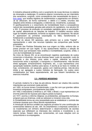 A indústria artesanal proliferou com o surgimento de novas técnicas no sistema
de mineração e metalurgia. O comércio exterior incrementou-se por intermédio
dos venezianos, surgindo, como conseqüência das necessidades da época, o
livro caixa, que recebia registros de recebimentos e pagamentos em dinheiro.
Já se utilizavam, de forma rudimentar, o débito e o crédito, oriundos das
relações entre direitos e obrigações, e referindo-se, inicialmente, a pessoas.
O aperfeiçoamento e o crescimento da Contabilidade foram a conseqüência
natural das necessidades geradas pelo advento do capitalismo, nos séculos XII
e XIII. O processo de produção na sociedade capitalista gerou a acumulação
de capital, alterando-se as relações de trabalho. O trabalho escravo cedeu
lugar ao trabalho assalariado, tornando os registros mais complexos. No século
X, apareceram as primeiras corporações na Itália, transformando e
fortalecendo a sociedade burguesa.
No final do século XIII apareceu, pela primeira vez a conta "Capital" ,
representando o valor dos recursos injetados nas companhias pela família
proprietária.
O método das Partidas Dobradas teve sua origem na Itália, embora não se
possa precisar em que região. O seu aparecimento implicou a adoção de
outros livros que tornassem mais analítica a Contabilidade, surgindo, então, o
Livro da Contabilidade de Custos.
No início do Século XIV, já se encontravam registros explicitados de custos
comerciais e industriais, nas suas diversas fases: custo de aquisição; custo de
transporte e dos tributos; juros sobre o capital, referente ao período
transcorrido entre a aquisição, o transporte e o beneficiamento; mão-de-obra
direta agregada; armazenamento; tingimento, etc., o que representava uma
apropriação bastante analítica para época. A escrita já se fazia no moldes de
hoje, considerando, em separado, gastos com matérias-primas, mão-de-obra
direta a ser agregada e custos indiretos de fabricação. Os custos eram
contabilizados por fases separadamente, até que fossem transferidos ao
exercício industrial.
2.3 - PERÍODO MODERNO
O período moderno foi a fase da pré-ciência. Devem ser citados três eventos
importantes que ocorreram neste período:
em 1493, os turcos tomam Constantinopla, o que fez com que grandes sábios
bizantinos emigrassem, principalmente para Itália;
em 1492, é descoberta a América e, em 1500, o Brasil, o que representava um
enorme potencial de riquezas para alguns países europeus;
em 1517, ocorreu a reforma religiosa; os protestantes, perseguidos na Europa,
emigram para as Américas, onde se radicaram e iniciaram nova vida.
A Contabilidade tornou-se uma necessidade para se estabelecer o controle das
inúmeras riquezas que o Novo Mundo representava.
A introdução da técnica contábil nos negócios privados foi uma contribuição de
comerciantes italianos do séc. XIII. Os empréstimos a empresas comerciais e
os investimentos em dinheiro determinaram o desenvolvimento de escritas
especiais que refletissem os interesses dos credores e investidores e, ao
mesmo tempo, fossem úteis aos comerciantes, em suas relações com os
consumidores e os empregados.

10

 