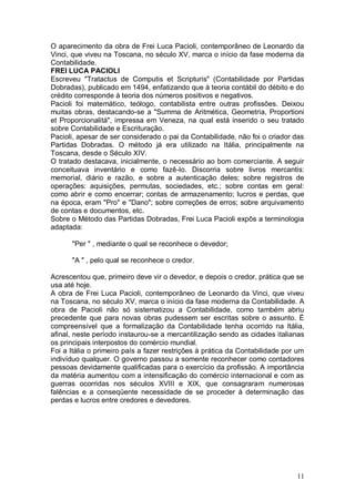 O aparecimento da obra de Frei Luca Pacioli, contemporâneo de Leonardo da
Vinci, que viveu na Toscana, no século XV, marca o início da fase moderna da
Contabilidade.
FREI LUCA PACIOLI
Escreveu "Tratactus de Computis et Scripturis" (Contabilidade por Partidas
Dobradas), publicado em 1494, enfatizando que à teoria contábil do débito e do
crédito corresponde à teoria dos números positivos e negativos.
Pacioli foi matemático, teólogo, contabilista entre outras profissões. Deixou
muitas obras, destacando-se a "Summa de Aritmética, Geometria, Proportioni
et Proporcionalitá", impressa em Veneza, na qual está inserido o seu tratado
sobre Contabilidade e Escrituração.
Pacioli, apesar de ser considerado o pai da Contabilidade, não foi o criador das
Partidas Dobradas. O método já era utilizado na Itália, principalmente na
Toscana, desde o Século XIV.
O tratado destacava, inicialmente, o necessário ao bom comerciante. A seguir
conceituava inventário e como fazê-lo. Discorria sobre livros mercantis:
memorial, diário e razão, e sobre a autenticação deles; sobre registros de
operações: aquisições, permutas, sociedades, etc.; sobre contas em geral:
como abrir e como encerrar; contas de armazenamento; lucros e perdas, que
na época, eram "Pro" e "Dano"; sobre correções de erros; sobre arquivamento
de contas e documentos, etc.
Sobre o Método das Partidas Dobradas, Frei Luca Pacioli expôs a terminologia
adaptada:
"Per " , mediante o qual se reconhece o devedor;
"A " , pelo qual se reconhece o credor.
Acrescentou que, primeiro deve vir o devedor, e depois o credor, prática que se
usa até hoje.
A obra de Frei Luca Pacioli, contemporâneo de Leonardo da Vinci, que viveu
na Toscana, no século XV, marca o início da fase moderna da Contabilidade. A
obra de Pacioli não só sistematizou a Contabilidade, como também abriu
precedente que para novas obras pudessem ser escritas sobre o assunto. É
compreensível que a formalização da Contabilidade tenha ocorrido na Itália,
afinal, neste período instaurou-se a mercantilização sendo as cidades italianas
os principais interpostos do comércio mundial.
Foi a Itália o primeiro país a fazer restrições à prática da Contabilidade por um
indivíduo qualquer. O governo passou a somente reconhecer como contadores
pessoas devidamente qualificadas para o exercício da profissão. A importância
da matéria aumentou com a intensificação do comércio internacional e com as
guerras ocorridas nos séculos XVIII e XIX, que consagraram numerosas
falências e a conseqüente necessidade de se proceder à determinação das
perdas e lucros entre credores e devedores.

11

 