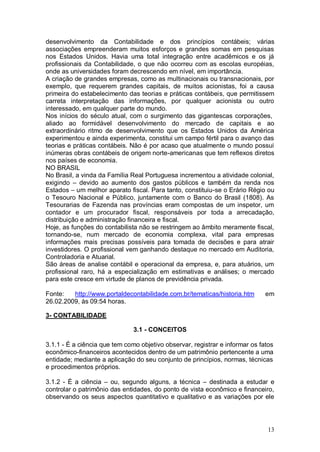 desenvolvimento da Contabilidade e dos princípios contábeis; várias
associações empreenderam muitos esforços e grandes somas em pesquisas
nos Estados Unidos. Havia uma total integração entre acadêmicos e os já
profissionais da Contabilidade, o que não ocorreu com as escolas européias,
onde as universidades foram decrescendo em nível, em importância.
A criação de grandes empresas, como as multinacionais ou transnacionais, por
exemplo, que requerem grandes capitais, de muitos acionistas, foi a causa
primeira do estabelecimento das teorias e práticas contábeis, que permitissem
carreta interpretação das informações, por qualquer acionista ou outro
interessado, em qualquer parte do mundo.
Nos inícios do século atual, com o surgimento das gigantescas corporações,
aliado ao formidável desenvolvimento do mercado de capitais e ao
extraordinário ritmo de desenvolvimento que os Estados Unidos da América
experimentou e ainda experimenta, constitui um campo fértil para o avanço das
teorias e práticas contábeis. Não é por acaso que atualmente o mundo possui
inúmeras obras contábeis de origem norte-americanas que tem reflexos diretos
nos países de economia.
NO BRASIL
No Brasil, a vinda da Família Real Portuguesa incrementou a atividade colonial,
exigindo – devido ao aumento dos gastos públicos e também da renda nos
Estados – um melhor aparato fiscal. Para tanto, constituiu-se o Erário Régio ou
o Tesouro Nacional e Público, juntamente com o Banco do Brasil (1808). As
Tesourarias de Fazenda nas províncias eram compostas de um inspetor, um
contador e um procurador fiscal, responsáveis por toda a arrecadação,
distribuição e administração financeira e fiscal.
Hoje, as funções do contabilista não se restringem ao âmbito meramente fiscal,
tornando-se, num mercado de economia complexa, vital para empresas
informações mais precisas possíveis para tomada de decisões e para atrair
investidores. O profissional vem ganhando destaque no mercado em Auditoria,
Controladoria e Atuarial.
São áreas de analise contábil e operacional da empresa, e, para atuários, um
profissional raro, há a especialização em estimativas e análises; o mercado
para este cresce em virtude de planos de previdência privada.
Fonte:
http://www.portaldecontabilidade.com.br/tematicas/historia.htm
26.02.2009, às 09:54 horas.

em

3- CONTABILIDADE
3.1 - CONCEITOS
3.1.1 - É a ciência que tem como objetivo observar, registrar e informar os fatos
econômico-financeiros acontecidos dentro de um patrimônio pertencente a uma
entidade; mediante a aplicação do seu conjunto de princípios, normas, técnicas
e procedimentos próprios.
3.1.2 - É a ciência – ou, segundo alguns, a técnica – destinada a estudar e
controlar o patrimônio das entidades, do ponto de vista econômico e financeiro,
observando os seus aspectos quantitativo e qualitativo e as variações por ele

13

 