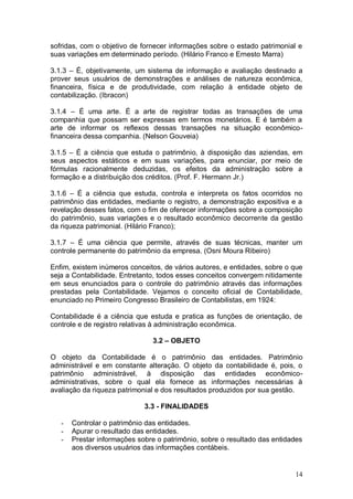 sofridas, com o objetivo de fornecer informações sobre o estado patrimonial e
suas variações em determinado período. (Hilário Franco e Ernesto Marra)
3.1.3 – É, objetivamente, um sistema de informação e avaliação destinado a
prover seus usuários de demonstrações e análises de natureza econômica,
financeira, física e de produtividade, com relação à entidade objeto de
contabilização. (Ibracon)
3.1.4 – É uma arte. É a arte de registrar todas as transações de uma
companhia que possam ser expressas em termos monetários. E é também a
arte de informar os reflexos dessas transações na situação econômicofinanceira dessa companhia. (Nelson Gouveia)
3.1.5 – É a ciência que estuda o patrimônio, à disposição das aziendas, em
seus aspectos estáticos e em suas variações, para enunciar, por meio de
fórmulas racionalmente deduzidas, os efeitos da administração sobre a
formação e a distribuição dos créditos. (Prof. F. Hermann Jr.)
3.1.6 – É a ciência que estuda, controla e interpreta os fatos ocorridos no
patrimônio das entidades, mediante o registro, a demonstração expositiva e a
revelação desses fatos, com o fim de oferecer informações sobre a composição
do patrimônio, suas variações e o resultado econômico decorrente da gestão
da riqueza patrimonial. (Hilário Franco);
3.1.7 – É uma ciência que permite, através de suas técnicas, manter um
controle permanente do patrimônio da empresa. (Osni Moura Ribeiro)
Enfim, existem inúmeros conceitos, de vários autores, e entidades, sobre o que
seja a Contabilidade. Entretanto, todos esses conceitos convergem nitidamente
em seus enunciados para o controle do patrimônio através das informações
prestadas pela Contabilidade. Vejamos o conceito oficial de Contabilidade,
enunciado no Primeiro Congresso Brasileiro de Contabilistas, em 1924:
Contabilidade é a ciência que estuda e pratica as funções de orientação, de
controle e de registro relativas à administração econômica.
3.2 – OBJETO
O objeto da Contabilidade é o patrimônio das entidades. Patrimônio
administrável e em constante alteração. O objeto da contabilidade é, pois, o
patrimônio administrável, à disposição das entidades econômicoadministrativas, sobre o qual ela fornece as informações necessárias à
avaliação da riqueza patrimonial e dos resultados produzidos por sua gestão.
3.3 - FINALIDADES
-

Controlar o patrimônio das entidades.
Apurar o resultado das entidades.
Prestar informações sobre o patrimônio, sobre o resultado das entidades
aos diversos usuários das informações contábeis.

14

 
