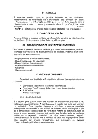3.4 - ENTIDADE
É qualquer pessoa física ou jurídica detentora de um patrimônio.
Modernamente as finalidades da Contabilidade são reunidas em duas:
- Planejamento - a informação contábil pode ser um forte suporte para o
planejamento e, mais
ainda, quando estabelecendo padrões, torna claras
situações
futuras.
- Controle - está ligado à análise das definições adotadas pela organização.
3.5 - CAMPO DE APLICAÇÃO
Pessoas físicas e pessoas jurídicas com finalidade lucrativa ou não, inclusive
as de Direito Público como a União, Estados e Municípios.
3.6 - INTERESSADOS NAS INFORMAÇÕES CONTÁBEIS
São todas as pessoas físicas ou jurídicas que, direta ou indiretamente, tenham
interesse na avaliação e no desenvolvimento da entidade. Podemos citar como
exemplos os que se seguem:
- Os proprietários e sócios de empresas;
- Os administradores de empresas;
- Os empregados das empresas;
- Os fornecedores e financiadores;
- Governos;
- O público em geral.
3.7 - TÉCNICAS CONTÁBEIS
Para atingir sua finalidade, a Contabilidade utiliza-se das seguintes técnicas
contábeis:





Escrituração (registro dos fenômenos patrimoniais)
Demonstrações Contábeis (balanços e outras demonstrações)
AUDITORIA
Análise de Balanços

3.7.1 – ESCRITURAÇÃO

É a técnica pela qual os fatos que ocorrem na entidade influenciando o seu
patrimônio, são registrados. A escrituração é o registro dos fatos que ocorrem
no patrimônio. Esse registro obedece a princípios e normas contábeis
consagrados pela doutrina e pela técnica e é feito em ordem cronológica, o que
dá a contabilidade característica de verdadeira história do patrimônio. Não se
cinge a esse aspecto histórico, entretanto, sua função, pois os registros
evidenciam a expressão monetária dos fatos, selecionando-os, segundo
critérios técnicos, de acordo com a natureza de cada um, o que permite sejam
eles reunidos em grupos homogêneos, que distinguem os diversos
componentes do patrimônio e suas variações.

15

 