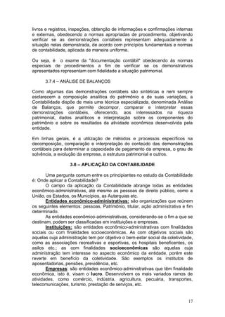 livros e registros, inspeções, obtenção de informações e confirmações internas
e externas, obedecendo a normas apropriadas de procedimento, objetivando
verificar se as demonstrações contábeis representam adequadamente a
situação nelas demonstrada, de acordo com princípios fundamentais e normas
de contabilidade, aplicada de maneira uniforme.
Ou seja, é o exame da "documentação contábil" obedecendo às normas
especiais de procedimentos a fim de verificar se os demonstrativos
apresentados representam com fidelidade a situação patrimonial.
3.7.4 – ANÁLISE DE BALANÇOS

Como algumas das demonstrações contábeis são sintéticas e nem sempre
esclarecem a composição analítica do patrimônio e de suas variações, a
Contabilidade dispõe de mais uma técnica especializada, denominada Análise
de Balanços, que permite decompor, comparar e interpretar essas
demonstrações contábeis, oferecendo, aos interessados na riqueza
patrimonial, dados analíticos e interpretação sobre os componentes do
patrimônio e sobre os resultados da atividade econômica desenvolvida pela
entidade.
Em linhas gerais, é a utilização de métodos e processos específicos na
decomposição, comparação e interpretação do conteúdo das demonstrações
contábeis para determinar a capacidade de pagamento da empresa, o grau de
solvência, a evolução da empresa, a estrutura patrimonial e outros.
3.8 – APLICAÇÃO DA CONTABILIDADE
Uma pergunta comum entre os principiantes no estudo da Contabilidade
é: Onde aplicar a Contabilidade?
O campo da aplicação da Contabilidade abrange todas as entidades
econômico-administrativas, até mesmo as pessoas de direito público, como a
União, os Estados, os Municípios, as Autarquias etc.
Entidades econômico-administrativas: são organizações que reúnem
os seguintes elementos: pessoas, Patrimônio, titular, ação administrativa e fim
determinado.
As entidades econômico-administrativas, considerando-se o fim a que se
destinam, podem ser classificadas em instituições e empresas.
Instituições: são entidades econômico-administrativas com finalidades
sociais ou com finalidades socioeconômicas. As com objetivos sociais são
aquelas cuja administração tem por objetivo o bem-estar social da coletividade,
como as associações recreativas e esportivas, os hospitais beneficentes, os
asilos etc.; as com finalidades socioeconômicas são aquelas cuja
administração tem interesse no aspecto econômico da entidade, porém este
reverte em benefício da coletividade. São exemplos os institutos de
aposentadorias, pensões, previdência, etc.
Empresas: são entidades econômico-administrativas que têm finalidade
econômica, isto é, visam o lucro. Desenvolvem os mais variados ramos de
atividades, como comércio, indústria, agricultura, pecuária, transportes,
telecomunicações, turismo, prestação de serviços, etc.

17

 