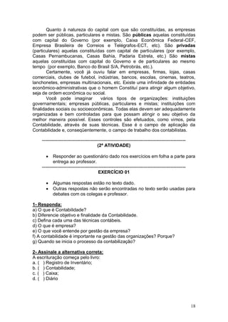 Quanto à natureza do capital com que são constituídas, as empresas
podem ser públicas, particulares e mistas. São públicas aquelas constituídas
com capital do Governo (por exemplo, Caixa Econômica Federal-CEF,
Empresa Brasileira de Correios e Telégrafos-ECT, etc). São privadas
(particulares) aquelas constituídas com capital de particulares (por exemplo,
Casas Pernambucanas, Casas Bahia, Padaria Estrela, etc.) São mistas
aquelas constituídas com capital do Governo e de particulares ao mesmo
tempo (por exemplo, Banco do Brasil S/A, Petrobrás, etc.).
Certamente, você já ouviu falar em empresas, firmas, lojas, casas
comerciais, clubes de futebol, indústrias, bancos, escolas, cinemas, teatros,
lanchonetes, empresas multinacionais, etc. Existe uma infinidade de entidades
econômico-administrativas que o homem Constituí para atingir algum objetivo,
seja de ordem econômica ou social.
Você pode imaginar
vários tipos de organizações: instituições
governamentais; empresas públicas, particulares e mistas; instituições com
finalidades sociais ou socioeconômicas. Todas elas devem ser adequadamente
organizadas e bem controladas para que possam atingir o seu objetivo da
melhor maneira possível. Esses controles são efetuados, como vimos, pela
Contabilidade, através de suas técnicas. Esse é o campo de aplicação da
Contabilidade e, conseqüentemente, o campo de trabalho dos contabilistas.
---------------------------------------------------------------------------------------------(2ª ATIVIDADE)


Responder ao questionário dado nos exercícios em folha a parte para
entrega ao professor.
---------------------------------------------------------------------------------------------EXERCÍCIO 01



Algumas respostas estão no texto dado.
Outras respostas não serão encontradas no texto serão usadas para
debates com os colegas e professor.

1- Responda:
a) O que é Contabilidade?
b) Diferencie objetivo e finalidade da Contabilidade.
c) Defina cada uma das técnicas contábeis.
d) O que é empresa?
e) O que você entende por gestão da empresa?
f) A contabilidade é importante na gestão das organizações? Porque?
g) Quando se inicia o processo da contabilização?
2- Assinale a alternativa correta:
A escrituração começa pelo livro:
a. ( ) Registro de Inventário;
b. ( ) Contabilidade;
c. ( ) Caixa;
d. ( ) Diário

18

 
