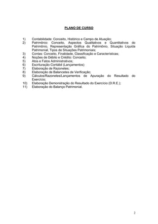 PLANO DE CURSO

1)
2)

3)
4)
5)
6)
7)
8)
9)
10)
11)

Contabilidade: Conceito, Histórico e Campo de Atuação;
Patrimônio: Conceito, Aspectos Qualitativos e Quantitativos do
Patrimônio, Representação Gráfica do Patrimônio, Situação Liquida
Patrimonial, Tipos de Situações Patrimoniais;
Contas: Conceito, Finalidade, Classificação e Características;
Noções de Débito e Crédito: Conceito;
Atos e Fatos Administrativos;
Escrituração Contábil (Lançamentos)
Elaboração de Razonetes;
Elaboração de Balancetes de Verificação;
Cálculos/Razonetes/Lançamentos de Apuração do Resultado do
Exercício;
Elaboração Demonstração do Resultado do Exercício (D.R.E.);
Elaboração do Balanço Patrimonial.

2

 