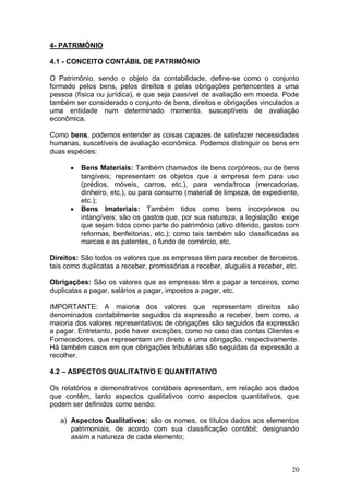 4- PATRIMÔNIO
4.1 - CONCEITO CONTÁBIL DE PATRIMÔNIO
O Patrimônio, sendo o objeto da contabilidade, define-se como o conjunto
formado pelos bens, pelos direitos e pelas obrigações pertencentes a uma
pessoa (física ou jurídica), e que seja passível de avaliação em moeda. Pode
também ser considerado o conjunto de bens, direitos e obrigações vinculados a
uma entidade num determinado momento, susceptíveis de avaliação
econômica.
Como bens, podemos entender as coisas capazes de satisfazer necessidades
humanas, suscetíveis de avaliação econômica. Podemos distinguir os bens em
duas espécies:




Bens Materiais: Também chamados de bens corpóreos, ou de bens
tangíveis; representam os objetos que a empresa tem para uso
(prédios, móveis, carros, etc.), para venda/troca (mercadorias,
dinheiro, etc.), ou para consumo (material de limpeza, de expediente,
etc.);
Bens Imateriais: Também tidos como bens incorpóreos ou
intangíveis; são os gastos que, por sua natureza, a legislação exige
que sejam tidos como parte do patrimônio (ativo diferido, gastos com
reformas, benfeitorias, etc.); como tais também são classificadas as
marcas e as patentes, o fundo de comércio, etc.

Direitos: São todos os valores que as empresas têm para receber de terceiros,
tais como duplicatas a receber, promissórias a receber, aluguéis a receber, etc.
Obrigações: São os valores que as empresas têm a pagar a terceiros, como
duplicatas a pagar, salários a pagar, impostos a pagar, etc.
IMPORTANTE: A maioria dos valores que representam direitos são
denominados contabilmente seguidos da expressão a receber, bem como, a
maioria dos valores representativos de obrigações são seguidos da expressão
a pagar. Entretanto, pode haver exceções, como no caso das contas Clientes e
Fornecedores, que representam um direito e uma obrigação, respectivamente.
Há também casos em que obrigações tributárias são seguidas da expressão a
recolher.
4.2 – ASPECTOS QUALITATIVO E QUANTITATIVO
Os relatórios e demonstrativos contábeis apresentam, em relação aos dados
que contêm, tanto aspectos qualitativos como aspectos quantitativos, que
podem ser definidos como sendo:
a) Aspectos Qualitativos: são os nomes, os títulos dados aos elementos
patrimoniais, de acordo com sua classificação contábil; designando
assim a natureza de cada elemento;

20

 