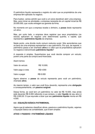 O patrimônio líquido representa o registro do valor que os proprietários de uma
empresa têm aplicado no negócio.
Para ilustrar, vamos admitir que você e um sócio decidiram abrir uma empresa.
Mas, para iniciar as atividades, a empresa necessita de um capital inicial de R$
20.000.000, que vocês entregam ao gerente da firma.
No momento em que a empresa recebe o dinheiro, a posse deste representa
um ativo.
Mas, por outro lado, a empresa deve registrar que seus proprietários (os
sócios) aplicaram no negócio uma determinada quantia, o capital, que
representa o patrimônio líquido da empresa.
Neste ponto, uma dúvida muito comum costuma surgir. Nós aprendemos que
os bens de uma empresa representam o seu patrimônio. Por que, de repente, o
patrimônio passa a ser chamado ativo e o valor que os proprietários aplicaram
no negócio é denominado patrimônio líquido?
A resposta é simples. Suponhamos que você decida comprar um veículo;
porém uma parte da compra será financiada.
Assim temos:
Valor do veículo

R$ 10.000;

Valor pago à vista

R$ 4.000

Valor a pagar

R$ 6.000

Agora observe: a posse do veículo representa para você um patrimônio,
chamado ativo.
Ao mesmo tempo, o valor que você ficou devendo, representa uma obrigação
e consequentemente, um passivo exigível.
Dessa forma, se você tem um patrimônio no valor de R$ 10.000, mas ainda
está devendo R$ 6.000 referente à sua compra, o valor líquido de seu ativo é
R$ 4.000,00. O que equivale a dizer que seu patrimônio líquido monta em R$
4.000.
4.4 - EQUAÇÃO BÁSICA PATRIMONIAL
Agora que já sabemos classificar ativos, passivos e patrimônio líquido, vejamos
a equação básica da contabilidade, que é bem simples:
ATIVO = PASSIVO + PATRIMÔNIO LÍQUIDO

22

 