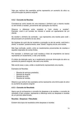Veja que nenhum dos exemplos acima representa um aumento do ativo ou
uma diminuição do passivo exigível.

4.5.2 - Conceito de Receitas
Considera-se como receita de uma empresa o dinheiro que a mesma recebe
ou tem direito a receber, proveniente das operações da mesma.
Observe a diferença entre recebido e "com direito a receber".
Exemplo: você é um corretor de imóveis e vende um apartamento de um
cliente.
Ao receber o dinheiro da comissão - que representa uma receita para você ele provocará um aumento do seu ativo.
Na hipótese de você não ter recebido a comissão no ato da venda, você terá o
direito "a receber" posteriormente, esse "direito" originou-se de uma receita.
Não faça confusão, porém, entre os recebimentos provenientes de receitas e
aqueles originados de outras fontes.
Por exemplo: o dinheiro que você recebeu,a título de empréstimo do banco
representa um recebimento, e não uma receita.
O critério de distinção seria: se o recebimento provocar diminuição do ativo ou
aumento do passivo exigível, não será uma receita.
Não sendo esse o caso, então o recebimento representará uma receita.
Exemplos de Receitas:
-

Receita de serviços prestados;
Receita de aluguel;
Receita de juros;
Receita de vendas.

Observe que nenhum dos exemplos acima representa uma diminuição do ativo
ou aumento do passivo exigível.
4.5.3 - Conceito de Resultado
Agora que já conhecemos o conceito de despesas e de receitas, o conceito de
resultado é bem simples: representa a diferença entre as despesas e receitas
de um período determinado.
Receitas - Despesas = Resultado
Existem dois tipos de resultados entre despesas e receitas:

24

 