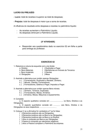 LUCRO OU PREJUÍZO
- Lucro: total de receitas é superior ao total de despesas;
- Prejuízo: total de despesas é maior que a soma de receitas.
A influência do resultado entre despesas e receitas no patrimônio líquido:
-

As receitas aumentam o Patrimônio Liquido;
As despesas diminuem o Patrimônio Liquido.
---------------------------------------------------------------------------------------------(3ª ATIVIDADE)


Responder aos questionários dado no exercício 02 em folha a parte
para entrega ao professor.

---------------------------------------------------------------------------------------------EXERCÍCIO 02
1- Relacione a coluna da esquerda com a da direita:
a. Direitos
( ) Duplicatas a Pagar
b. Bens Materiais
( ) Benfeitorias em Imóveis de Terceiros
c. Bens Imateriais
( ) Clientes
d. Obrigações
( ) Mesa
2- Assinale a alternativa que contém apenas Obrigações:
a. ( ) Fornecedores, Duplicatas a Receber, Dinheiro;
b. ( ) Móveis, Clientes, Fornecedores;
c. ( ) Fornecedores, Salários a Pagar, Impostos a Pagar.
3- Assinale a alternativa que contém apenas Bens móveis:
a. ( ) Dinheiro, Terrenos, Duplicatas;
b. ( ) Fornecedores, Mesas, Armários;
c. ( ) Armários, Mesas, Máquinas e equipamentos.
4- Complete:
a. O aspecto qualitativo consiste em ........................... os Bens, Direitos e as
Obrigações;
b. O aspecto quantitativo consiste em .............. aos Bens, Direitos e às
Obrigações os seus respectivos ................................. .
5- Coloque V se a afirmativa for verdadeira e F se for falsa:
( ) Elementos positivos são as Obrigações;
( ) Elementos positivos são os Bens e as Obrigações;
( ) Elementos positivos são os Bens e os Direitos;
( ) Ativo é composto por Bens e por Obrigações;
( ) Passivo é composto por elementos negativos;
( ) Ativo e Passivo compõem o Patrimônio da empresa.

25

 