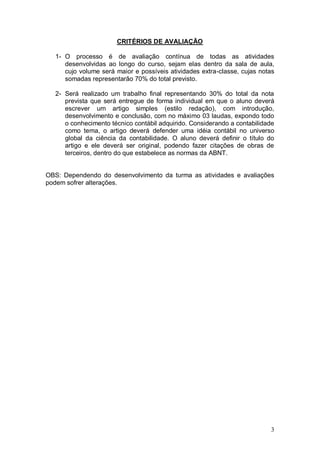 CRITÉRIOS DE AVALIAÇÃO
1- O processo é de avaliação contínua de todas as atividades
desenvolvidas ao longo do curso, sejam elas dentro da sala de aula,
cujo volume será maior e possíveis atividades extra-classe, cujas notas
somadas representarão 70% do total previsto.
2- Será realizado um trabalho final representando 30% do total da nota
prevista que será entregue de forma individual em que o aluno deverá
escrever um artigo simples (estilo redação), com introdução,
desenvolvimento e conclusão, com no máximo 03 laudas, expondo todo
o conhecimento técnico contábil adquirido. Considerando a contabilidade
como tema, o artigo deverá defender uma idéia contábil no universo
global da ciência da contabilidade. O aluno deverá definir o título do
artigo e ele deverá ser original, podendo fazer citações de obras de
terceiros, dentro do que estabelece as normas da ABNT.

OBS: Dependendo do desenvolvimento da turma as atividades e avaliações
podem sofrer alterações.

3

 