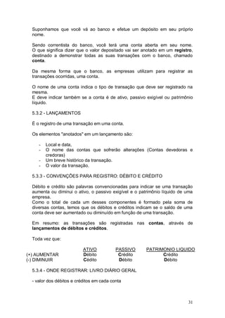 Suponhamos que você vá ao banco e efetue um depósito em seu próprio
nome.
Sendo correntista do banco, você terá uma conta aberta em seu nome.
O que significa dizer que o valor depositado vai ser anotado em um registro,
destinado a demonstrar todas as suas transações com o banco, chamado
conta.
Da mesma forma que o banco, as empresas utilizam para registrar as
transações ocorridas, uma conta.
O nome de uma conta indica o tipo de transação que deve ser registrado na
mesma.
E deve indicar também se a conta é de ativo, passivo exigível ou patrimônio
líquido.
5.3.2 - LANÇAMENTOS
É o registro de uma transação em uma conta.
Os elementos "anotados" em um lançamento são:
-

Local e data,
O nome das contas que sofrerão alterações (Contas devedoras e
credoras)
Um breve histórico da transação.
O valor da transação.

5.3.3 - CONVENÇÕES PARA REGISTRO: DÉBITO E CRÉDITO
Débito e crédito são palavras convencionadas para indicar se uma transação
aumenta ou diminui o ativo, o passivo exigível e o patrimônio líquido de uma
empresa.
Como o total de cada um desses componentes é formado pela soma de
diversas contas, temos que os débitos e créditos indicam se o saldo de uma
conta deve ser aumentado ou diminuído em função de uma transação.
Em resumo: as transações são registradas nas contas, através de
lançamentos de débitos e créditos.
Toda vez que:

(+) AUMENTAR
(-) DIMINUIR

ATIVO
Débito
Cédito

PASSIVO
Crédito
Débito

PATRIMONIO LIQUIDO
Crédito
Débito

5.3.4 - ONDE REGISTRAR: LIVRO DIÁRIO GERAL
- valor dos débitos e créditos em cada conta

31

 