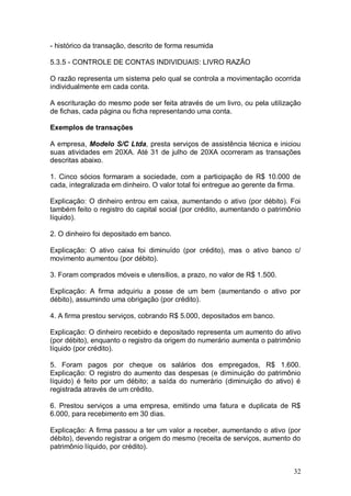 - histórico da transação, descrito de forma resumida
5.3.5 - CONTROLE DE CONTAS INDIVIDUAIS: LIVRO RAZÃO
O razão representa um sistema pelo qual se controla a movimentação ocorrida
individualmente em cada conta.
A escrituração do mesmo pode ser feita através de um livro, ou pela utilização
de fichas, cada página ou ficha representando uma conta.
Exemplos de transações
A empresa, Modelo S/C Ltda, presta serviços de assistência técnica e iniciou
suas atividades em 20XA. Até 31 de julho de 20XA ocorreram as transações
descritas abaixo.
1. Cinco sócios formaram a sociedade, com a participação de R$ 10.000 de
cada, integralizada em dinheiro. O valor total foi entregue ao gerente da firma.
Explicação: O dinheiro entrou em caixa, aumentando o ativo (por débito). Foi
também feito o registro do capital social (por crédito, aumentando o patrimônio
líquido).
2. O dinheiro foi depositado em banco.
Explicação: O ativo caixa foi diminuído (por crédito), mas o ativo banco c/
movimento aumentou (por débito).
3. Foram comprados móveis e utensílios, a prazo, no valor de R$ 1.500.
Explicação: A firma adquiriu a posse de um bem (aumentando o ativo por
débito), assumindo uma obrigação (por crédito).
4. A firma prestou serviços, cobrando R$ 5.000, depositados em banco.
Explicação: O dinheiro recebido e depositado representa um aumento do ativo
(por débito), enquanto o registro da origem do numerário aumenta o patrimônio
líquido (por crédito).
5. Foram pagos por cheque os salários dos empregados, R$ 1.600.
Explicação: O registro do aumento das despesas (e diminuição do patrimônio
líquido) é feito por um débito; a saída do numerário (diminuição do ativo) é
registrada através de um crédito.
6. Prestou serviços a uma empresa, emitindo uma fatura e duplicata de R$
6.000, para recebimento em 30 dias.
Explicação: A firma passou a ter um valor a receber, aumentando o ativo (por
débito), devendo registrar a origem do mesmo (receita de serviços, aumento do
patrimônio líquido, por crédito).

32

 