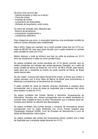 Os erros mais comuns são:
- Valores lançados a maior ou a menor;
- Troca de contas;
- Inversão de contas;
- Lançamento em duplicidade;
- Omissão de lançamento, entre outros.
Os meios de correção mais utilizados são:
- Estorno de lançamento,
- Lançamento complementar e
- Lançamento retificativo.
Para chegarmos aos erros, é necessário fazermos uma conciliação contábil de
todas as contas utilizadas pela contabilidade.
Não é difícil. Vejam por exemplo: Se a conta contábil Caixa tiver em 31/12 um
saldo de R$ 697,00, este valor deve coincidir com o saldo existente no controle
extra contábil do caixa em 31/12.
Melhor dizendo, o total de dinheiro que tiver no cofre da empresa em 31/12
deve ser exatamente o saldo da conta contábil Caixa.
Os saldos contábeis das contas bancárias em 31/12 devem coincidir com os
saldos constantes nos extratos das contas bancárias. Exemplo: se o saldo da
conta contábil do Banco do Brasil for, em 31/12, de R$ 2.375,00, este mesmo
saldo deve ser o constante no extrato da conta corrente do Banco do Brasil
nesta mesma data.
Se não "bater", é porque tem algum lançamento errado, aí temos que conferir o
extrato bancário com a ficha razão do Banco do Brasil para encontrarmos a
diferença e procedermos os lançamentos de correção.
O saldo contábil da conta de Clientes diversos (duplicatas a receber) deve
corresponder com a soma de todas as duplicatas que a empresa tiver ainda
para receber na data de 31/12.
Os saldos contábeis das Contas: Móveis e Utensílios, Equipamentos de
Informática, Veículos, etc., devem corresponder com os saldos existentes no
controle extra contábil de bens do Ativo Permanente que a empresa deve ter,
inclusive para facilitar os cálculos das depreciações.
Os saldos contábeis das Contas Vendas e Compras de mercadorias devem
corresponder com os totais existentes nos Livros Fiscais exigidos pela
Fiscalização Estadual (ICMS): Livro de Entradas de Mercadorias e Livro de
Saída de Mercadorias, entre outros.
Os saldos contábeis das contas dos fornecedores devem conferir com o total
de duplicatas que a empresa esteja devendo em 31/12.

35

 