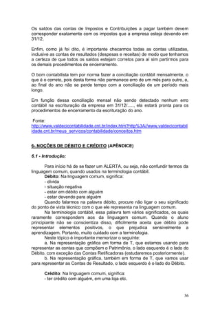 Os saldos das contas de Impostos e Contribuições a pagar também devem
corresponder exatamente com os impostos que a empresa esteja devendo em
31/12.
Enfim, como já foi dito, é importante checarmos todas as contas utilizadas,
inclusive as contas de resultados (despesas e receitas) de modo que tenhamos
a certeza de que todos os saldos estejam corretos para aí sim partirmos para
os demais procedimentos de encerramento.
O bom contabilista tem por norma fazer a conciliação contábil mensalmente, o
que é o correto, pois desta forma não permanece erro de um mês para outro, e,
ao final do ano não se perde tempo com a conciliação de um período mais
longo.
Em função dessa conciliação mensal não sendo detectado nenhum erro
contábil na escrituração da empresa em 31/12/....., ela estará pronta para os
procedimentos de encerramento da escrituração do ano.
Fonte:
http://www.valdecicontabilidade.cnt.br/index.htm?http%3A//www.valdecicontabil
idade.cnt.br/meus_servicos/contabilidade/conceitos.htm
6- NOÇÕES DE DÉBITO E CRÉDITO (APÊNDICE)
6.1 - Introdução:
Para início há de se fazer um ALERTA, ou seja, não confundir termos da
linguagem comum, quando usados na terminologia contábil.
Débito: Na linguagem comum, significa:
- dívida
- situação negativa
- estar em débito com alguém
- estar devendo para alguém
Quando falarmos na palavra débito, procure não ligar o seu significado
do ponto de vista técnico com o que ele representa na linguagem comum.
Na terminologia contábil, essa palavra tem vários significados, os quais
raramente correspondem aos da linguagem comum. Quando o aluno
principiante não se conscientiza disso, dificilmente aceita que débito pode
representar elementos positivos, o que prejudica sensivelmente a
aprendizagem. Portanto, muito cuidado com a terminologia.
Neste tópico é importante memorizar o seguinte:
a. Na representação gráfica em forma de T, que estamos usando para
representar as contas que compõem o Patrimônio, o lado esquerdo é o lado do
Débito, com exceção das Contas Retificadoras (estudaremos posteriormente).
b. Na representação gráfica, também em forma de T, que vamos usar
para representar as Contas de Resultado, o lado esquerdo é o lado do Débito.
Crédito: Na linguagem comum, significa:
- ter crédito com alguém, em uma loja etc.

36

 