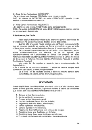 C - Para Contas Redituais de “DESPESAS”:
. Se acontecer uma despesa, DEBITAR a conta correspondente.
OBS.: As contas de DESPESAS só serão CREDITADAS quando ocorrer
estorno ou encerramento do exercício.
D - Para Contas Redituais de “RECEITAS”:
. Se acontecer uma receita, CREDITAR a conta correspondente.
OBS.: As contas de RECEITAS só serão DEBITADAS quando ocorrer estorno
ou encerramento do exercício.
6.4 - Observações Finais
Neste capítulo tentamos colocar outra alternativa para os estudantes de
Contabilidade no que diz respeito ao débito e crédito das contas.
Quando são propostas novas opções não significam necessariamente
que as mesmas deverão ser aceitas de forma irreversível, o que se tenta
colocar é que existem outras visões além das que já conhecemos/dispomos.
Para uma melhor compreensão dos saldos das contas, bem como, saber
sobre aumento/diminuição dos mesmos, há de se registrar que
convencionalmente em Contabilidade as contas são divididas em duas
naturezas: Natureza Devedora (Contas Patrimoniais Ativas e Contas Redituais
de Despesas) e Natureza Credora (Contas Patrimoniais Passivas e Contas
Redituais de Receitas).
Isto posto, há de registrar o seguinte, como complementação de
Débito/Crédito:
- Se a conta for de natureza devedora, o saldo da mesma sempre será
aumentado pelo débito, e diminuído pelo crédito;
- Se a conta for de natureza credora, o saldo da mesma sempre será
aumentado pelo crédito, sendo diminuído pelo débito.
---------------------------------------------------------------------------------------------(4ª ATIVIDADE)
Dados alguns fatos contábeis abaixo, informar a conta que será debitada, bem
como, a conta que será creditada, e justificar o débito e crédito de cada conta
(De acordo com vosso conhecimento sobre débito/crédito):
1- Compra a vista de mercadorias
2- Venda a vista de mercadorias;
3- Compra a vista de um automóvel;
4- Depósito no Banco Senac S/A, em dinheiro;
5- Pagamento de Conta de Luz, em dinheiro;
6- Venda a prazo de mercadorias;
7- Compra a prazo de mercadorias;
8- Pagamento de uma Duplicata com emissão de cheque;
9- Recebimento de uma Duplicata, em dinheiro;
10- Recebimento de Juros sobre duplicatas, em dinheiro;
11- Concessão de Desconto no recebimento de uma duplicata;

38

 