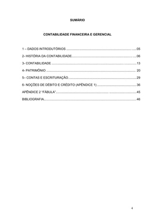 SUMÁRIO

CONTABILIDADE FINANCEIRA E GERENCIAL

1 – DADOS INTRODUTÓRIOS ........................................................................... ..... 05
2- HISTÓRIA DA CONTABILIDADE...................................................................... .... 06
3- CONTABILIDADE ................................................................................... .............. 13
4- PATRIMÔNIO ...................................................................................................... 20
5– CONTAS E ESCRITURAÇÃO. ............................................................................. 29
6- NOÇÕES DE DÉBITO E CRÉDITO (APÊNDICE 1) ............................................. 36
APÊNDICE 2 “FÁBULA”............................................................. ............................... 45
BIBLIOGRAFIA.......................................................................................................... 46

4

 
