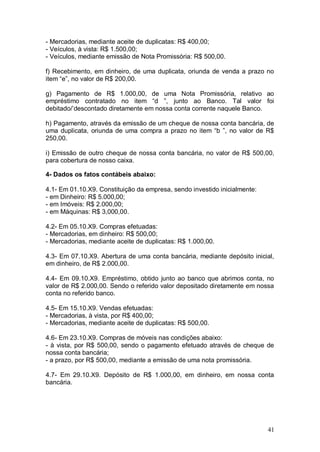 - Mercadorias, mediante aceite de duplicatas: R$ 400,00;
- Veículos, à vista: R$ 1.500,00;
- Veículos, mediante emissão de Nota Promissória: R$ 500,00.
f) Recebimento, em dinheiro, de uma duplicata, oriunda de venda a prazo no
item “e”, no valor de R$ 200,00.
g) Pagamento de R$ 1.000,00, de uma Nota Promissória, relativo ao
empréstimo contratado no item “d ”, junto ao Banco. Tal valor foi
debitado/’descontado diretamente em nossa conta corrente naquele Banco.
h) Pagamento, através da emissão de um cheque de nossa conta bancária, de
uma duplicata, oriunda de uma compra a prazo no item “b ”, no valor de R$
250,00.
i) Emissão de outro cheque de nossa conta bancária, no valor de R$ 500,00,
para cobertura de nosso caixa.
4- Dados os fatos contábeis abaixo:
4.1- Em 01.10.X9. Constituição da empresa, sendo investido inicialmente:
- em Dinheiro: R$ 5.000,00;
- em Imóveis: R$ 2.000,00;
- em Máquinas: R$ 3,000,00.
4.2- Em 05.10.X9. Compras efetuadas:
- Mercadorias, em dinheiro: R$ 500,00;
- Mercadorias, mediante aceite de duplicatas: R$ 1.000,00.
4.3- Em 07.10.X9. Abertura de uma conta bancária, mediante depósito inicial,
em dinheiro, de R$ 2.000,00.
4.4- Em 09.10.X9. Empréstimo, obtido junto ao banco que abrimos conta, no
valor de R$ 2.000,00. Sendo o referido valor depositado diretamente em nossa
conta no referido banco.
4.5- Em 15.10.X9. Vendas efetuadas:
- Mercadorias, à vista, por R$ 400,00;
- Mercadorias, mediante aceite de duplicatas: R$ 500,00.
4.6- Em 23.10.X9. Compras de móveis nas condições abaixo:
- à vista, por R$ 500,00, sendo o pagamento efetuado através de cheque de
nossa conta bancária;
- a prazo, por R$ 500,00, mediante a emissão de uma nota promissória.
4.7- Em 29.10.X9. Depósito de R$ 1.000,00, em dinheiro, em nossa conta
bancária.

41

 