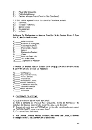 C) ( ) Ativo Não Circulante;
D) ( ) Patrimônio Líquido;
E) ( ) Exigível a Longo Prazo (Passivo Não Circulante).
5.5) São contas representativas do Ativo Não Circulante, exceto:
A) ( ) Veículos;
B) ( ) Marcas e Patentes;
C) ( ) Semoventes;
D) ( ) Mercadorias;
E) ( ) Imóveis.
6- Dentre Os Títulos Abaixo, Marque Com Um (A) As Contas Ativas E Com
Um (P) As Contas Passivas.
A) _____ Adiantamentos;
B) _____ Patentes e Invenções;
C) _____ Credores Diversos;
D) _____ Duplicatas a Pagar;
E) _____ Ações;
F) _____ Obrigações Sociais;
G) _____ Caixa;
H) _____ Lucro do Exercício;
I) ______ PIS a Recolher;
J) ______ Duplicatas a Receber.
7- Dentre Os Títulos Abaixo, Marque Com Um (D) As Contas De Despesas
E Com Um ( R ) As Contas De Receitas:
A) _____ Gratificações;
B) _____ Despesas Bancárias;
C) _____ Vendas à Prazo;
D) _____ Juros Ativos;
E) _____ Retirada Pro-Labore;
F) _____ Brindes e Amostras;
G) _____ Multas sobre Tributos;
H) _____ Descontos Obtidos;
I ) _____ Outras Receitas;
J ) _____ Honorários.

8 - QUESTÕES OBJETIVAS:
A) Qual a finalidade de um Plano de Contas?
B) Fale o conceito de Passivo Não Circulante, dentro da formatação da
estrutura do Balanço patrimonial e exponha o seu ponto de vista?
C) Quando dizemos que no PASSIVO as contas são classificadas em ordem
de EXIGIBILIDADES o que queremos dizer?
D) Conceitue Plano de Contas.
9 - Nas Contas Listadas Abaixo, Coloque, Na Frente Das Letras, As Letras
Correspondentes, De Acordo Com O Esquema:
43

 