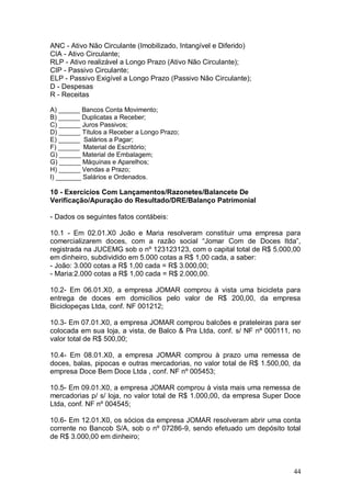 ANC - Ativo Não Circulante (Imobilizado, Intangível e Diferido)
CIA - Ativo Circulante;
RLP - Ativo realizável a Longo Prazo (Ativo Não Circulante);
CIP - Passivo Circulante;
ELP - Passivo Exigível a Longo Prazo (Passivo Não Circulante);
D - Despesas
R - Receitas
A) ______ Bancos Conta Movimento;
B) ______ Duplicatas a Receber;
C) ______ Juros Passivos;
D) ______ Títulos a Receber a Longo Prazo;
E) ______ Salários a Pagar;
F) ______ Material de Escritório;
G) ______ Material de Embalagem;
G) ______ Máquinas e Aparelhos;
H) ______ Vendas a Prazo;
I) _______ Salários e Ordenados.

10 - Exercícios Com Lançamentos/Razonetes/Balancete De
Verificação/Apuração do Resultado/DRE/Balanço Patrimonial
- Dados os seguintes fatos contábeis:
10.1 - Em 02.01.X0 João e Maria resolveram constituir uma empresa para
comercializarem doces, com a razão social “Jomar Com de Doces ltda”,
registrada na JUCEMG sob o nº 123123123, com o capital total de R$ 5.000,00
em dinheiro, subdividido em 5.000 cotas a R$ 1,00 cada, a saber:
- João: 3.000 cotas a R$ 1,00 cada = R$ 3.000,00;
- Maria:2.000 cotas a R$ 1,00 cada = R$ 2.000,00.
10.2- Em 06.01.X0, a empresa JOMAR comprou à vista uma bicicleta para
entrega de doces em domicílios pelo valor de R$ 200,00, da empresa
Biciclopeças Ltda, conf. NF 001212;
10.3- Em 07.01.X0, a empresa JOMAR comprou balcões e prateleiras para ser
colocada em sua loja, a vista, de Balco & Pra Ltda, conf. s/ NF nº 000111, no
valor total de R$ 500,00;
10.4- Em 08.01.X0, a empresa JOMAR comprou à prazo uma remessa de
doces, balas, pipocas e outras mercadorias, no valor total de R$ 1.500,00, da
empresa Doce Bem Doce Ltda , conf. NF nº 005453;
10.5- Em 09.01.X0, a empresa JOMAR comprou à vista mais uma remessa de
mercadorias p/ s/ loja, no valor total de R$ 1.000,00, da empresa Super Doce
Ltda, conf. NF nº 004545;
10.6- Em 12.01.X0, os sócios da empresa JOMAR resolveram abrir uma conta
corrente no Bancob S/A, sob o nº 07286-9, sendo efetuado um depósito total
de R$ 3.000,00 em dinheiro;

44

 