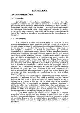 CONTABILIDADE
1- DADOS INTRODUTÓRIOS
1.1- Introdução:
Contabilidade = Interpretação, classificação e registro dos fatos
econômico-financeiros de uma empresa comercial ou industrial, de modo a
proporcionar maior eficiência administrativa e informações mais precisas a
investidores, credores e ao público em geral. O termo contabilidade tem origem
no conceito de prestação de contas de certos fatos ou condições de natureza
comercial. Abrange, de um lado, a explicação de como as coisas se passam no
mundo dos negócios e, de outro, o cômputo numérico das transações que se
realizaram.
1.2- Fundamentos:
A contabilidade envolve praticamente todos os aspectos de uma
empresa susceptíveis de serem expressos em termos monetários: os ativos ou
itens de riqueza; os passivos ou interesses de credores que fornecem dinheiro
e mercadorias, ou prestam serviços, e aguardam o pagamento ou
remuneração; e finalmente os direitos de proprietários que realizaram
investimentos. A contabilidade destina-se ainda a fazer o registro sistemático
das receitas e despesas, bem como dos lucros e perdas de uma firma durante
determinado período. Como tal, pode ser considerada um método quantitativo
que compreende a classificação e a mensuração do valor monetário das
transações inscritas nos registros das empresas. Embora tenha como o
objetivo a determinação de quantidades, não se confunde com a estatística.
Pois enquanto esta última joga com qualquer tipo de elemento quantitativo,
com o número de nascimentos e óbitos, índices de população, valor da
produção, etc., a contabilidade restringe-se aos fatos que podem ser expressos
em termos de moeda. Além disso, interpreta os dados de ordem financeira
quanto a seus efeitos sobre determinada empresa, quer se trate de uma casa
comercial, de uma associação de beneficência ou de uma entidade
governamental.
Uma pessoa física ou um pequeno empresário pode reter na memória a
natureza e o montante do seu ativo (bens e direitos) e do seu passivo
(obrigações) bem como a soma do patrimônio líquido (pessoal, social). O
mesmo não é possível a uma empresa de maior porte ou de interesses
diversificados. Daí a necessidade de registros contábeis minuciosos e
confiáveis. Além da contabilidade propriamente dita, que constata as
ocorrências verificadas, e que será tanto mais eficiente quanto mais próxima no
tempo dos dados que tem por função avaliar, convém instituir um sistema
capaz de prever com razoável segurança o que possa vir a ocorrer.
Só com esse conjunto de informações o indivíduo ou o pequeno
empresário dispõe de um quadro da situação econômico-financeira do seu
negócio e toma as decisões que lhe incumbem com uma expectativa fundada
de bom êxito. E como o valor da moeda flutua, a contabilidade leva em conta
essas variações do nível geral dos preços, já que ela é quantificada em termos
monetários.

5

 