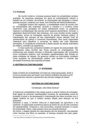 1.3- Profissão
No mundo moderno, inúmeras pessoas fazem da contabilidade rendosa
profissão. As pequenas empresas em geral só eventualmente utilizam o
trabalho de um contador. No entanto, as corporações são obrigadas a manter
grandes equipes, contando, por vezes, com centenas de hábeis profissionais.
Linguagem própria dos negócios, a contabilidade evolui de acordo com
as necessidades das empresas. Quando a indústria e o comércio ainda
mantinham suas atividades em bases estritamente locais, as exigências
relativas à contabilização das escritas eram bastante elementares. Contudo, o
gigantesco desenvolvimento das empresas, com suas receitas anuais sujeitas
a impostos, tornou as transações assunto de grande interesse público. A
interpretação dos serviços de tais organizações requer elevado nível de
conhecimento de política e economia empresariais, bem como capacidade
intelectual para classificar e sumarizar os efeitos das mais diferentes
transações. A competência profissional é obtida através do estudo sistemático
da matéria, e também da experiência.
A maior parte dos contadores trabalha em regime de exclusividade. São
responsáveis pelas escritas das firmas perante os empregadores. Os
profissionais que prestam serviços a diferentes organizações são conhecidos
como contadores públicos, com atividades regulamentadas pelo Estado ou
pelas entidades de classes. Os governos utilizam as informações contábeis
como auxiliares da administração pública, pois facilitam o controle das
atividades financeiras das empresas privadas.
2- HISTÓRIA DA CONTABILIDADE
(1ª ATIVIDADE)
Dada a história da contabilidade com base em artigo pesquisado, dividir a
turma em grupos para que façam uma resenha avaliativa da parte que foi
designada aos mesmos e apresentem aos demais colegas de classe:

HISTÓRIA DA CONTABILIDADE
Compilação: Júlio César Zanluca1
A história da contabilidade é tão antiga quanto a própria história da civilização.
Está ligada às primeiras manifestações humanas da necessidade social de
proteção à posse e de perpetuação e interpretação dos fatos ocorridos com o
objeto material de que o homem sempre dispôs para alcançar os fins
propostos.
Deixando a caça, o homem voltou-se à organização da agricultura e do
pastoreio. A organização econômica acerca do direito do uso do solo acarretou
em separatividade, rompendo a vida comunitária, surgindo divisões e o senso
de propriedade. Assim, cada pessoa criava sua riqueza individual.
Ao morrer, o legado deixado por esta pessoa não era dissolvido, mas passado
como herança aos filhos ou parentes. A herança recebida dos pais (pater,
1

Julio César Zanluca é contabilista e coordenador técnico do site Portal Tributário.

6

 