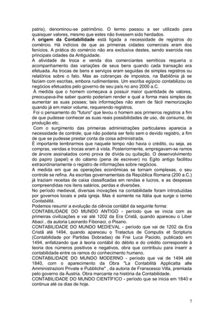 patris), denominou-se patrimônio. O termo passou a ser utilizado para
quaisquer valores, mesmo que estes não tivessem sido herdados.
A origem da Contabilidade está ligada a necessidade de registros do
comércio. Há indícios de que as primeiras cidades comerciais eram dos
fenícios. A prática do comércio não era exclusiva destes, sendo exercida nas
principais cidades da Antiguidade.
A atividade de troca e venda dos comerciantes semíticos requeria o
acompanhamento das variações de seus bens quando cada transação era
efetuada. As trocas de bens e serviços eram seguidas de simples registros ou
relatórios sobre o fato. Mas as cobranças de impostos, na Babilônia já se
faziam com escritas, embora rudimentares. Um escriba egípcio contabilizou os
negócios efetuados pelo governo de seu país no ano 2000 a.C.
À medida que o homem começava a possuir maior quantidade de valores,
preocupava-lhe saber quanto poderiam render e qual a forma mais simples de
aumentar as suas posses; tais informações não eram de fácil memorização
quando já em maior volume, requerendo registros.
Foi o pensamento do "futuro" que levou o homem aos primeiros registros a fim
de que pudesse conhecer as suas reais possibilidades de uso, de consumo, de
produção etc.
Com o surgimento das primeiras administrações particulares aparecia a
necessidade de controle, que não poderia ser feito sem o devido registro, a fim
de que se pudesse prestar conta da coisa administrada.
É importante lembrarmos que naquele tempo não havia o crédito, ou seja, as
compras, vendas e trocas eram à vista. Posteriormente, empregavam-se ramos
de árvore assinalados como prova de dívida ou quitação. O desenvolvimento
do papiro (papel) e do cálamo (pena de escrever) no Egito antigo facilitou
extraordinariamente o registro de informações sobre negócios.
A medida em que as operações econômicas se tornam complexas, o seu
controle se refina. As escritas governamentais da República Romana (200 a.C.)
já traziam receitas de caixa classificadas em rendas e lucros, e as despesas
compreendidas nos itens salários, perdas e diversões.
No período medieval, diversas inovações na contabilidade foram introduzidas
por governos locais e pela igreja. Mas é somente na Itália que surge o termo
Contabilitá.
Podemos resumir a evolução da ciência contábil da seguinte forma:
CONTABILIDADE DO MUNDO ANTIGO - período que se inicia com as
primeiras civilizações e vai até 1202 da Era Cristã, quando apareceu o Liber
Abaci , da autoria Leonardo Fibonaci, o Pisano.
CONTABILIDADE DO MUNDO MEDIEVAL - período que vai de 1202 da Era
Cristã até 1494, quando apareceu o Tratactus de Computis et Scripturis
(Contabilidade por Partidas Dobradas) de Frei Luca Paciolo, publicado em
1494, enfatizando que à teoria contábil do débito e do crédito corresponde à
teoria dos números positivos e negativos, obra que contribuiu para inserir a
contabilidade entre os ramos do conhecimento humano.
CONTABILIDADE DO MUNDO MODERNO - período que vai de 1494 até
1840, com o aparecimento da Obra "La Contabilità Applicatta alle
Amministrazioni Private e Pubbliche" , da autoria de Franscesco Villa, premiada
pelo governo da Áustria. Obra marcante na história da Contabilidade.
CONTABILIDADE DO MUNDO CIENTÍFICO - período que se inicia em 1840 e
continua até os dias de hoje.

7

 