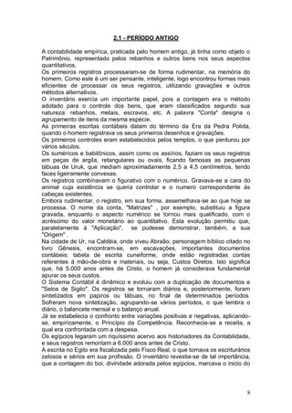 2.1 - PERÍODO ANTIGO
A contabilidade empírica, praticada pelo homem antigo, já tinha como objeto o
Patrimônio, representado pelos rebanhos e outros bens nos seus aspectos
quantitativos.
Os primeiros registros processaram-se de forma rudimentar, na memória do
homem. Como este é um ser pensante, inteligente, logo encontrou formas mais
eficientes de processar os seus registros, utilizando gravações e outros
métodos alternativos.
O inventário exercia um importante papel, pois a contagem era o método
adotado para o controle dos bens, que eram classificados segundo sua
natureza: rebanhos, metais, escravos, etc. A palavra "Conta" designa o
agrupamento de itens da mesma espécie.
As primeiras escritas contábeis datam do término da Era da Pedra Polida,
quando o homem registrava os seus primeiros desenhos e gravações.
Os primeiros controles eram estabelecidos pelos templos, o que perdurou por
vários séculos.
Os suméricos e babilônicos, assim como os assírios, faziam os seus registros
em peças de argila, retangulares ou ovais, ficando famosas as pequenas
tábuas de Uruk, que mediam aproximadamente 2,5 a 4,5 centímetros, tendo
faces ligeiramente convexas.
Os registros combinavam o figurativo com o numérico. Gravava-se a cara do
animal cuja existência se queria controlar e o numero correspondente às
cabeças existentes.
Embora rudimentar, o registro, em sua forma, assemelhava-se ao que hoje se
processa. O nome da conta, "Matrizes" , por exemplo, substituiu a figura
gravada, enquanto o aspecto numérico se tornou mais qualificado, com o
acréscimo do valor monetário ao quantitativo. Esta evolução permitiu que,
paralelamente à "Aplicação", se pudesse demonstrar, também, a sua
"Origem" .
Na cidade de Ur, na Caldéia, onde viveu Abraão, personagem bíblico citado no
livro Gênesis, encontram-se, em escavações, importantes documentos
contábeis: tabela de escrita cuneiforme, onde estão registradas contas
referentes á mão-de-obra e materiais, ou seja, Custos Diretos. Isto significa
que, há 5.000 anos antes de Cristo, o homem já considerava fundamental
apurar os seus custos.
O Sistema Contábil é dinâmico e evoluiu com a duplicação de documentos e
"Selos de Sigilo". Os registros se tornaram diários e, posteriormente, foram
sintetizados em papiros ou tábuas, no final de determinados períodos.
Sofreram nova sintetização, agrupando-se vários períodos, o que lembra o
diário, o balancete mensal e o balanço anual.
Já se estabelecia o confronto entre variações positivas e negativas, aplicandose, empiricamente, o Princípio da Competência. Reconhecia-se a receita, a
qual era confrontada com a despesa.
Os egípcios legaram um riquíssimo acervo aos historiadores da Contabilidade,
e seus registros remontam a 6.000 anos antes de Cristo.
A escrita no Egito era fiscalizada pelo Fisco Real, o que tornava os escriturários
zelosos e sérios em sua profissão. O inventário revestia-se de tal importância,
que a contagem do boi, divindade adorada pelos egípcios, marcava o inicio do

8

 