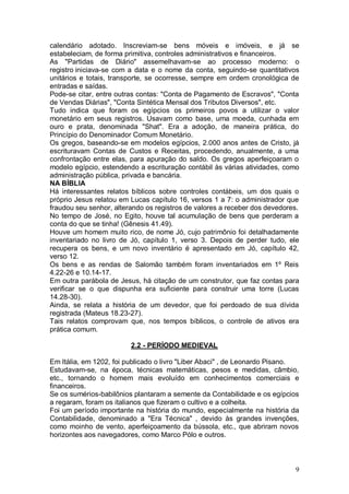 calendário adotado. Inscreviam-se bens móveis e imóveis, e já se
estabeleciam, de forma primitiva, controles administrativos e financeiros.
As "Partidas de Diário" assemelhavam-se ao processo moderno: o
registro iniciava-se com a data e o nome da conta, seguindo-se quantitativos
unitários e totais, transporte, se ocorresse, sempre em ordem cronológica de
entradas e saídas.
Pode-se citar, entre outras contas: "Conta de Pagamento de Escravos", "Conta
de Vendas Diárias", "Conta Sintética Mensal dos Tributos Diversos", etc.
Tudo indica que foram os egípcios os primeiros povos a utilizar o valor
monetário em seus registros. Usavam como base, uma moeda, cunhada em
ouro e prata, denominada "Shat". Era a adoção, de maneira prática, do
Princípio do Denominador Comum Monetário.
Os gregos, baseando-se em modelos egípcios, 2.000 anos antes de Cristo, já
escrituravam Contas de Custos e Receitas, procedendo, anualmente, a uma
confrontação entre elas, para apuração do saldo. Os gregos aperfeiçoaram o
modelo egípcio, estendendo a escrituração contábil às várias atividades, como
administração pública, privada e bancária.
NA BÍBLIA
Há interessantes relatos bíblicos sobre controles contábeis, um dos quais o
próprio Jesus relatou em Lucas capítulo 16, versos 1 a 7: o administrador que
fraudou seu senhor, alterando os registros de valores a receber dos devedores.
No tempo de José, no Egito, houve tal acumulação de bens que perderam a
conta do que se tinha! (Gênesis 41.49).
Houve um homem muito rico, de nome Jó, cujo patrimônio foi detalhadamente
inventariado no livro de Jó, capítulo 1, verso 3. Depois de perder tudo, ele
recupera os bens, e um novo inventário é apresentado em Jó, capítulo 42,
verso 12.
Os bens e as rendas de Salomão também foram inventariados em 1º Reis
4.22-26 e 10.14-17.
Em outra parábola de Jesus, há citação de um construtor, que faz contas para
verificar se o que dispunha era suficiente para construir uma torre (Lucas
14.28-30).
Ainda, se relata a história de um devedor, que foi perdoado de sua dívida
registrada (Mateus 18.23-27).
Tais relatos comprovam que, nos tempos bíblicos, o controle de ativos era
prática comum.
2.2 - PERÍODO MEDIEVAL
Em Itália, em 1202, foi publicado o livro "Liber Abaci" , de Leonardo Pisano.
Estudavam-se, na época, técnicas matemáticas, pesos e medidas, câmbio,
etc., tornando o homem mais evoluído em conhecimentos comerciais e
financeiros.
Se os sumérios-babilônios plantaram a semente da Contabilidade e os egípcios
a regaram, foram os italianos que fizeram o cultivo e a colheita.
Foi um período importante na história do mundo, especialmente na história da
Contabilidade, denominado a "Era Técnica" , devido às grandes invenções,
como moinho de vento, aperfeiçoamento da bússola, etc., que abriram novos
horizontes aos navegadores, como Marco Pólo e outros.

9

 