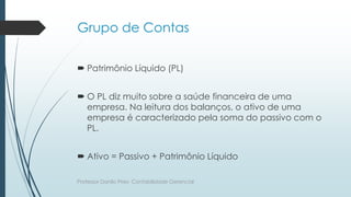 Grupo de Contas
 Patrimônio Líquido (PL)
 O PL diz muito sobre a saúde financeira de uma
empresa. Na leitura dos balanços, o ativo de uma
empresa é caracterizado pela soma do passivo com o
PL.
 Ativo = Passivo + Patrimônio Líquido
Professor Danilo Pires- Contabilidade Gerencial
 