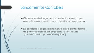 Lançamentos Contábeis
 Chamamos de lançamentos contábil o evento que
acarreta em um débito ou um crédito em uma conta.
 Dependendo do posicionamento desta conta dentro
do plano de contas da empresa ( se “ativo”, do
“passivo” ou do “patrimônio liquido”).
Professor Danilo Pires- Contabilidade Gerencial
 