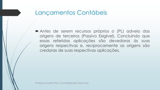Lançamentos Contábeis
 Antes de serem recursos próprios o (PL) adveio das
origens de terceiros (Passivo Exigível). Concluindo que
essas referidas aplicações são devedoras às suas
origens respectivas e, reciprocamente as origens são
credoras de suas respectivas aplicações.
Professor Danilo Pires- Contabilidade Gerencial
 