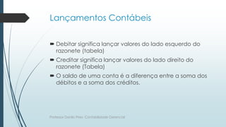Lançamentos Contábeis
 Debitar significa lançar valores do lado esquerdo do
razonete (tabela)
 Creditar significa lançar valores do lado direito do
razonete (Tabela)
 O saldo de uma conta é a diferença entre a soma dos
débitos e a soma dos créditos.
Professor Danilo Pires- Contabilidade Gerencial
 