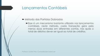 Lançamentos Contábeis
 Método das Partidas Dobradas
Esse é um mecanismo bastante utilizado nos lançamentos
contábeis, neste método, cada transação gera pelo
menos duas entradas em diferentes contas, nas quais o
total de débitos dever ser igual ao total de créditos.
Professor Danilo Pires- Contabilidade Gerencial
 