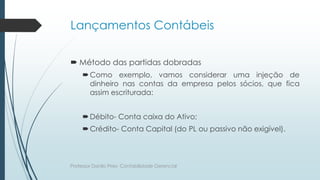 Lançamentos Contábeis
 Método das partidas dobradas
Como exemplo, vamos considerar uma injeção de
dinheiro nas contas da empresa pelos sócios, que fica
assim escriturada:
Débito- Conta caixa do Ativo;
Crédito- Conta Capital (do PL ou passivo não exigível).
Professor Danilo Pires- Contabilidade Gerencial
 