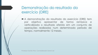 Demonstração do resultado do
exercício (DRE)
 A demonstração do resultado do exercício (DRE) tem
por objetivo apresentar de forma remissiva e
verticalizada o resultado aferido em um conjunto de
operações realizadas num determinado período de
tempo, normalmente 12 meses.
Professor Danilo Pires- Contabilidade Gerencial
 