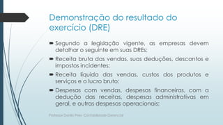 Demonstração do resultado do
exercício (DRE)
 Segundo a legislação vigente, as empresas devem
detalhar o seguinte em suas DREs:
 Receita bruta das vendas, suas deduções, descontos e
impostos incidentes;
 Receita líquida das vendas, custos dos produtos e
serviços e o lucro bruto;
 Despesas com vendas, despesas financeiras, com a
dedução das receitas, despesas administrativas em
geral, e outras despesas operacionais;
Professor Danilo Pires- Contabilidade Gerencial
 