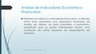 Análise de indicadores Econômico-
Financeiros
 Definem-se índices ou indicadores financeiros, a relação
entre duas grandezas que expressam resultados da
divisão de valores, na qual compõem o patrimônio,
permitindo que as partes interessadas façam uma
avaliação de certos aspectos do desempenho da
empresa
Professor DaniloPires- Contabilidade Gerencial
 
