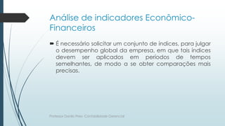 Análise de indicadores Econômico-
Financeiros
 É necessário solicitar um conjunto de índices, para julgar
o desempenho global da empresa, em que tais índices
devem ser aplicados em períodos de tempos
semelhantes, de modo a se obter comparações mais
precisas.
Professor Danilo Pires- Contabilidade Gerencial
 