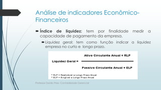 Análise de indicadores Econômico-
Financeiros
 Índice de liquidez: tem por finalidade medir a
capacidade de pagamento da empresa.
Liquidez geral: tem como função indicar a liquidez
empresa no curto e longo prazo.
Professor Danilo Pires- Contabilidade Gerencial
 