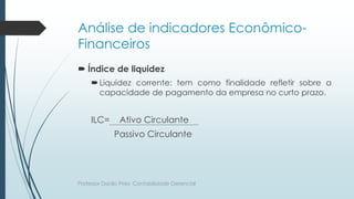 Análise de indicadores Econômico-
Financeiros
 Índice de liquidez
Liquidez corrente: tem como finalidade refletir sobre a
capacidade de pagamento da empresa no curto prazo.
ILC= Ativo Circulante
Passivo Circulante
Professor Danilo Pires- Contabilidade Gerencial
 