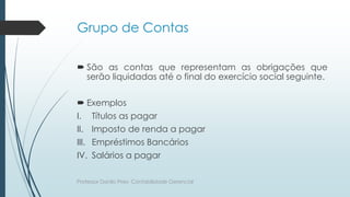 Grupo de Contas
 São as contas que representam as obrigações que
serão liquidadas até o final do exercício social seguinte.
 Exemplos
I. Títulos as pagar
II. Imposto de renda a pagar
III. Empréstimos Bancários
IV. Salários a pagar
Professor Danilo Pires- Contabilidade Gerencial
 