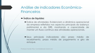 Análise de indicadores Econômico-
Financeiros
 Índice de liquidez
Índice de atividades: Evidenciam a dinâmica operacional
da empresa refletidos nos aspectos principais do balanço
patrimonial e da DRE, mostrando a capacidade de
manter um fluxo contínuo das atividades operacionais.
Seus principais indicadores são: prazo médio de
recebimento, prazo médio de pagamento e giro de
estoque.
Professor Danilo Pires- Contabilidade Gerencial
 