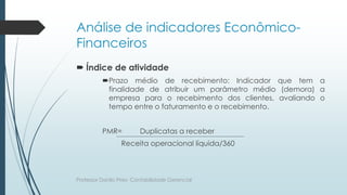 Análise de indicadores Econômico-
Financeiros
 Índice de atividade
Prazo médio de recebimento: Indicador que tem a
finalidade de atribuir um parâmetro médio (demora) a
empresa para o recebimento dos clientes, avaliando o
tempo entre o faturamento e o recebimento.
PMR= Duplicatas a receber
Receita operacional líquida/360
Professor Danilo Pires- Contabilidade Gerencial
 