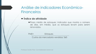 Análise de indicadores Econômico-
Financeiros
 Índice de atividade
Prazo médio de estoques: indicador que mostra o número
de dias, em média, que os estoques levam para serem
renovados.
PME= Estoques
Custos da mercadoria vendida/ 360
Professor Danilo Pires- Contabilidade Gerencial
 