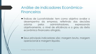 Análise de indicadores Econômico-
Financeiros
 Índices de Lucratividade: tem como objetivo avaliar o
desempenho da empresa, refletindo das decisões
adotas pelos administradores, expressando
objetivamente, o nível de eficiência e o grau do êxito
econômico financeiro atingido.
 Seus principais indicadores são: margem bruta, margem
operacional e margem líquida.
Professor Danilo Pires- Contabilidade Gerencial
 