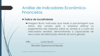Análise de indicadores Econômico-
Financeiros
 Índice de lucratividade
Margem Bruta: Indicador que mede a porcentagem que
restou das vendas após a empresa efetuar os
pagamentos dos impostos sobre as vendas e o custo da
mercadoria vendida, demonstrando a capacidade de
seus custos de fabricação através do lucro gerado.
MB= Lucro bruto
Receita Operacional líquida
Professor Danilo Pires- Contabilidade Gerencial
 