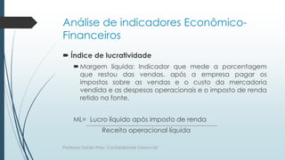 Análise de indicadores Econômico-
Financeiros
 Índice de lucratividade
Margem líquida: Indicador que mede a porcentagem
que restou das vendas, após a empresa pagar os
impostos sobre as vendas e o custo da mercadoria
vendida e as despesas operacionais e o imposto de renda
retido na fonte.
ML= Lucro líquido após imposto de renda
Receita operacional líquida
Professor Danilo Pires- Contabilidade Gerencial
 