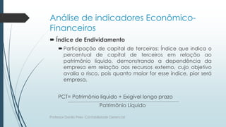 Análise de indicadores Econômico-
Financeiros
 Índice de Endividamento
Participação de capital de terceiros: Índice que indica o
percentual de capital de terceiros em relação ao
patrimônio líquido, demonstrando a dependência da
empresa em relação aos recursos externo, cujo objetivo
avalia o risco, pois quanto maior for esse índice, pior será
empresa.
PCT= Patrimônio líquido + Exigível longo prazo
Patrimônio Líquido
Professor Danilo Pires- Contabilidade Gerencial
 